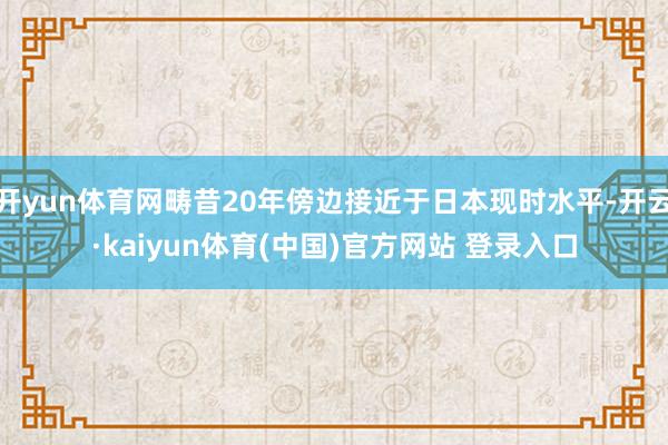 开yun体育网畴昔20年傍边接近于日本现时水平-开云·kaiyun体育(中国)官方网站 登录入口