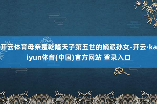 开云体育母亲是乾隆天子第五世的嫡派孙女-开云·kaiyun体育(中国)官方网站 登录入口