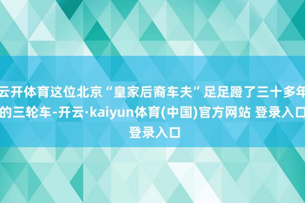 云开体育这位北京“皇家后裔车夫”足足蹬了三十多年的三轮车-开云·kaiyun体育(中国)官方网站 登录入口