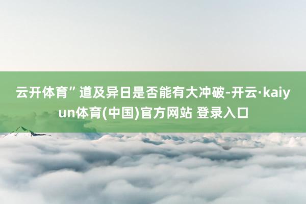 云开体育”　　道及异日是否能有大冲破-开云·kaiyun体育(中国)官方网站 登录入口