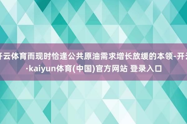 开云体育而现时恰逢公共原油需求增长放缓的本领-开云·kaiyun体育(中国)官方网站 登录入口
