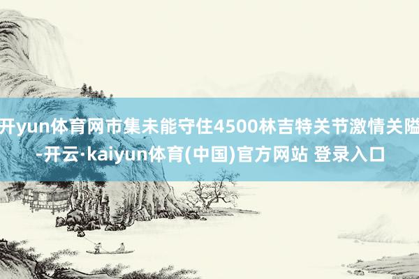 开yun体育网市集未能守住4500林吉特关节激情关隘-开云·kaiyun体育(中国)官方网站 登录入口