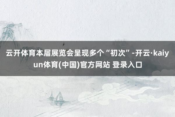 云开体育本届展览会呈现多个“初次”-开云·kaiyun体育(中国)官方网站 登录入口