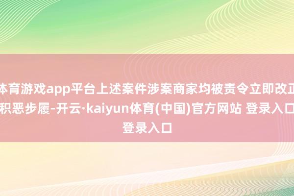 体育游戏app平台上述案件涉案商家均被责令立即改正积恶步履-开云·kaiyun体育(中国)官方网站 登录入口