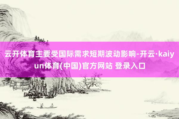 云开体育主要受国际需求短期波动影响-开云·kaiyun体育(中国)官方网站 登录入口