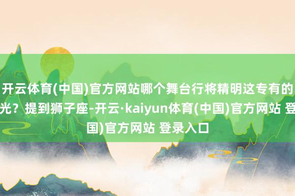 开云体育(中国)官方网站哪个舞台行将精明这专有的星座之光?提到狮子座-开云·kaiyun体育(中国)官方网站 登录入口