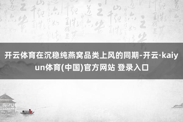 开云体育在沉稳纯燕窝品类上风的同期-开云·kaiyun体育(中国)官方网站 登录入口