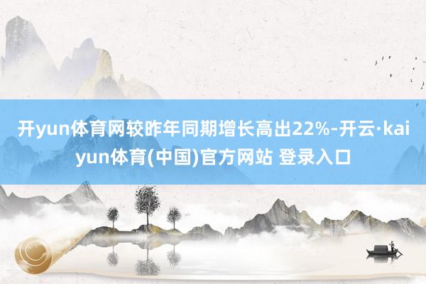 开yun体育网较昨年同期增长高出22%-开云·kaiyun体育(中国)官方网站 登录入口