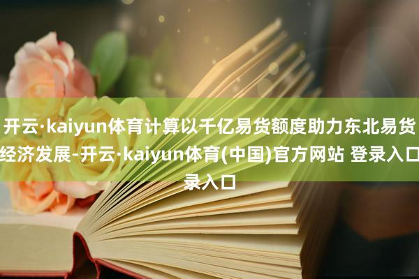 开云·kaiyun体育计算以千亿易货额度助力东北易货经济发展-开云·kaiyun体育(中国)官方网站 登录入口