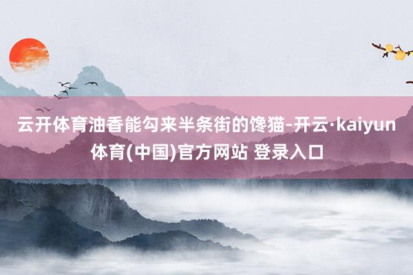 云开体育油香能勾来半条街的馋猫-开云·kaiyun体育(中国)官方网站 登录入口