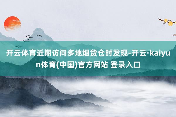 开云体育近期访问多地烟货仓时发现-开云·kaiyun体育(中国)官方网站 登录入口