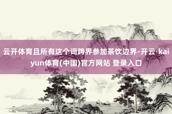 云开体育且所有这个词跨界参加茶饮边界-开云·kaiyun体育(中国)官方网站 登录入口