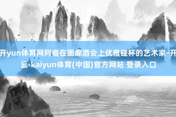 开yun体育网阿谁在画廊酒会上优雅碰杯的艺术家-开云·kaiyun体育(中国)官方网站 登录入口