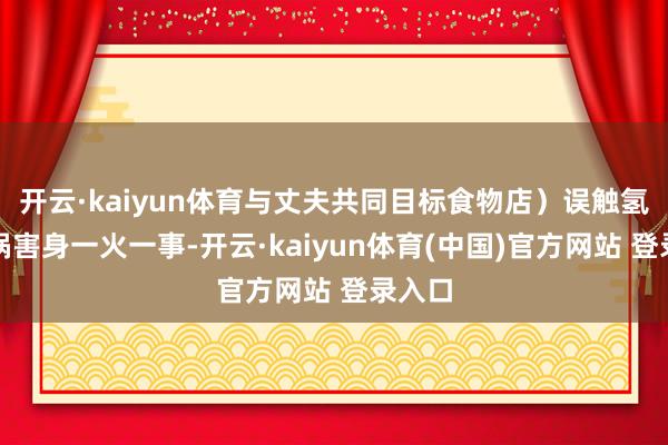 开云·kaiyun体育与丈夫共同目标食物店）误触氢氟酸祸害身一火一事-开云·kaiyun体育(中国)官方网站 登录入口