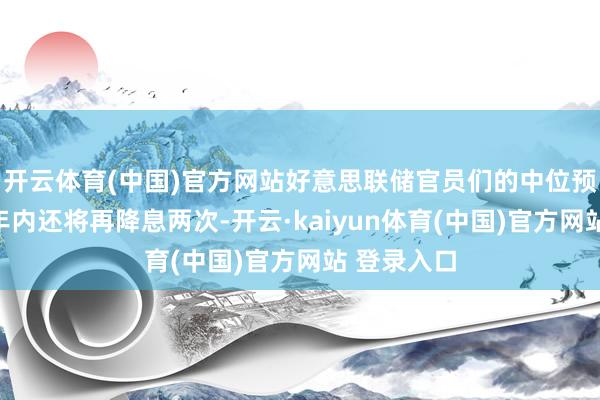 开云体育(中国)官方网站好意思联储官员们的中位预期是本年年内还将再降息两次-开云·kaiyun体育(中国)官方网站 登录入口