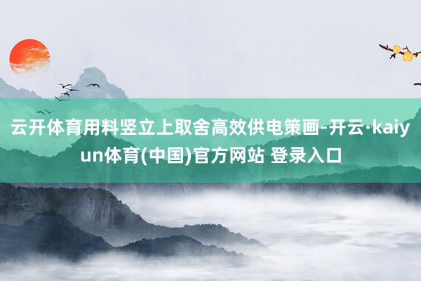 云开体育用料竖立上取舍高效供电策画-开云·kaiyun体育(中国)官方网站 登录入口