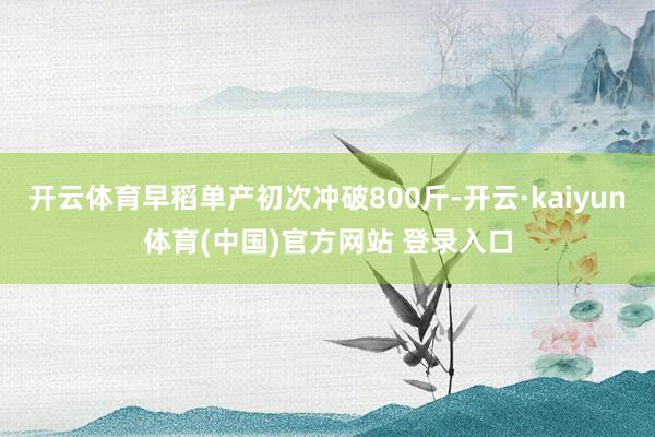 开云体育早稻单产初次冲破800斤-开云·kaiyun体育(中国)官方网站 登录入口