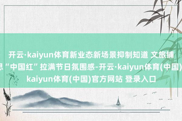 开云·kaiyun体育新业态新场景抑制知道 文旅铺张“热”与最好意思“中国红”拉满节日氛围感-开云·kaiyun体育(中国)官方网站 登录入口