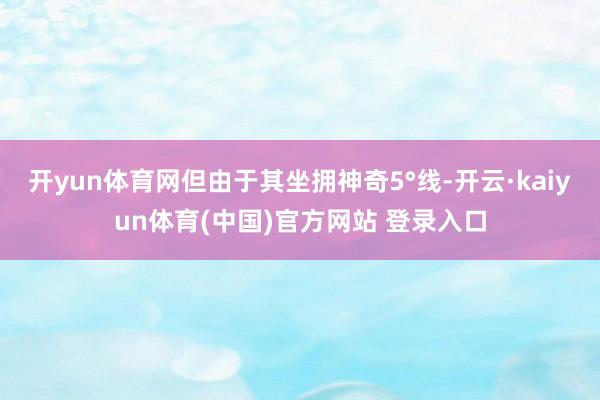 开yun体育网但由于其坐拥神奇5°线-开云·kaiyun体育(中国)官方网站 登录入口