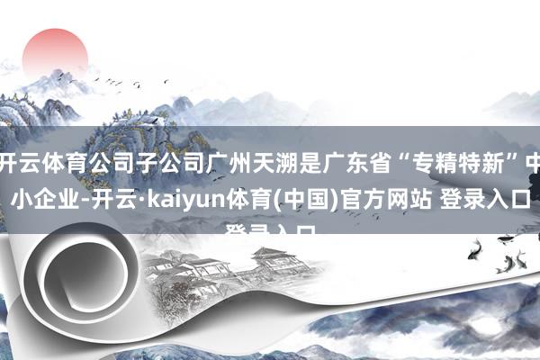 开云体育公司子公司广州天溯是广东省“专精特新”中小企业-开云·kaiyun体育(中国)官方网站 登录入口