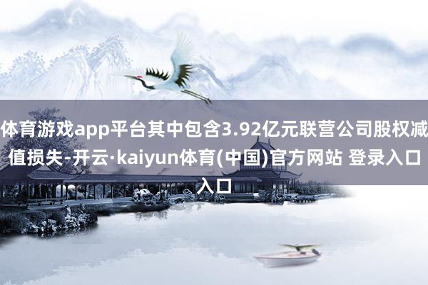 体育游戏app平台其中包含3.92亿元联营公司股权减值损失-开云·kaiyun体育(中国)官方网站 登录入口