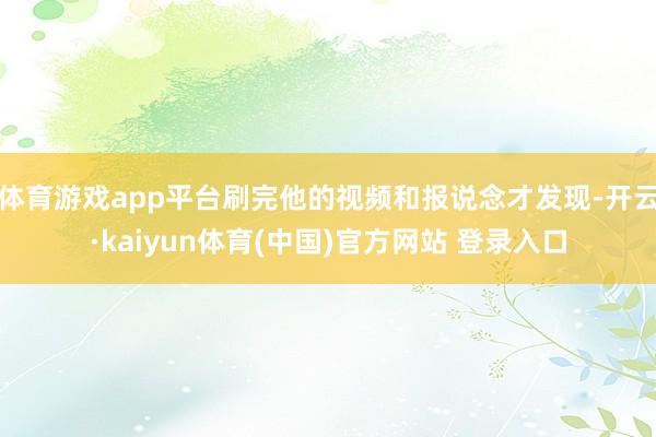 体育游戏app平台刷完他的视频和报说念才发现-开云·kaiyun体育(中国)官方网站 登录入口