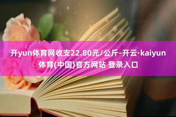 开yun体育网收支22.80元/公斤-开云·kaiyun体育(中国)官方网站 登录入口
