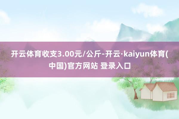 开云体育收支3.00元/公斤-开云·kaiyun体育(中国)官方网站 登录入口
