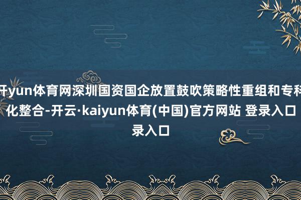 开yun体育网深圳国资国企放置鼓吹策略性重组和专科化整合-开云·kaiyun体育(中国)官方网站 登录入口