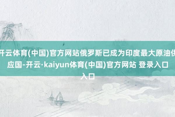 开云体育(中国)官方网站俄罗斯已成为印度最大原油供应国-开云·kaiyun体育(中国)官方网站 登录入口